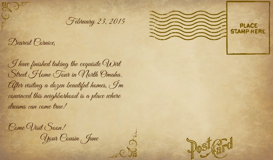 "February 23, 2015. Dearest Cornice, I have finished taking the exquisite Wirt Street Home Tour in North Omaha. After visiting a dozen beautiful homes, I'm convinced this neighborhood is a place where dreams can come true! Come visit soon! Your Cousin June."